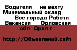 Водители BC на вахту. › Минимальный оклад ­ 60 000 - Все города Работа » Вакансии   . Орловская обл.,Орел г.